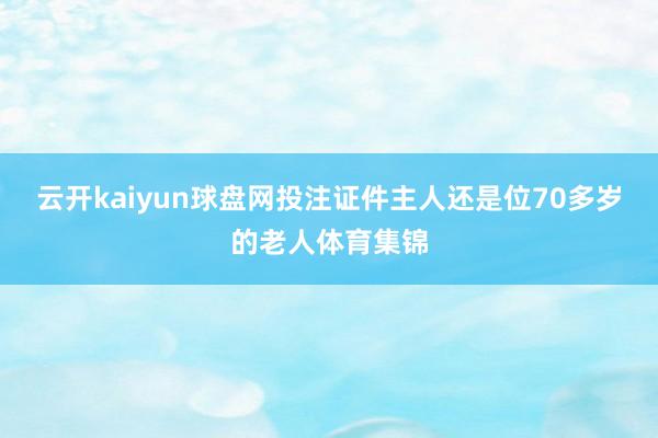 云开kaiyun球盘网投注证件主人还是位70多岁的老人体育集锦