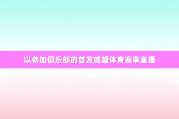 以参加俱乐部的首发威望体育赛事直播