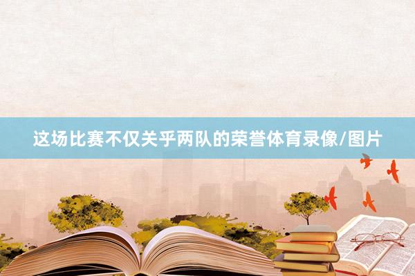 这场比赛不仅关乎两队的荣誉体育录像/图片