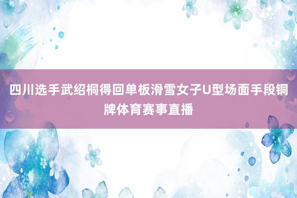 四川选手武绍桐得回单板滑雪女子U型场面手段铜牌体育赛事直播