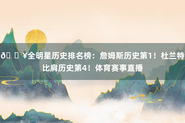 🔥全明星历史排名榜：詹姆斯历史第1！杜兰特比肩历史第4！体育赛事直播
