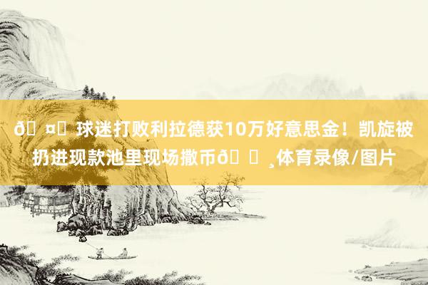 🤑球迷打败利拉德获10万好意思金！凯旋被扔进现款池里现场撒币💸体育录像/图片