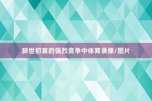 辞世初赛的强烈竞争中体育录像/图片