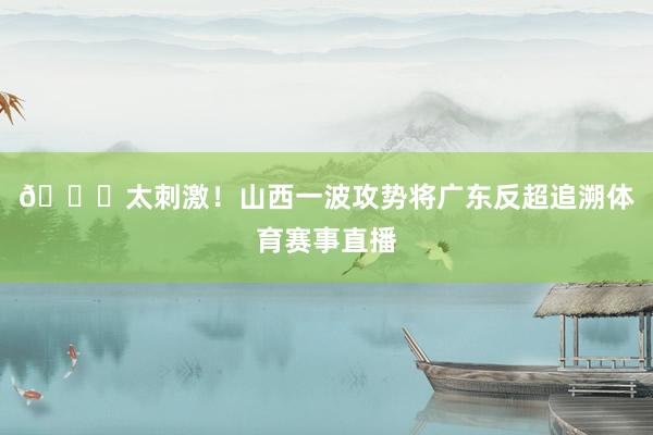 👏太刺激！山西一波攻势将广东反超追溯体育赛事直播