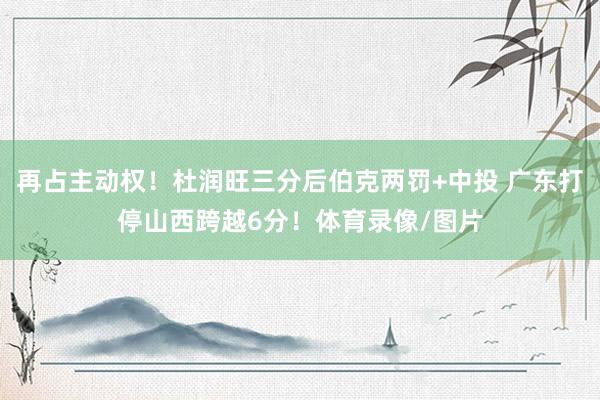 再占主动权！杜润旺三分后伯克两罚+中投 广东打停山西跨越6分！体育录像/图片