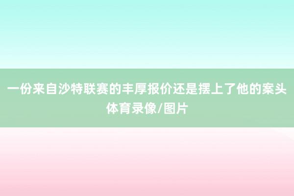 一份来自沙特联赛的丰厚报价还是摆上了他的案头体育录像/图片